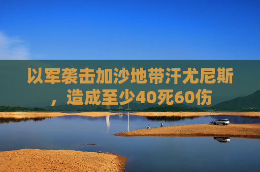 以军袭击加沙地带汗尤尼斯，造成至少40死60伤