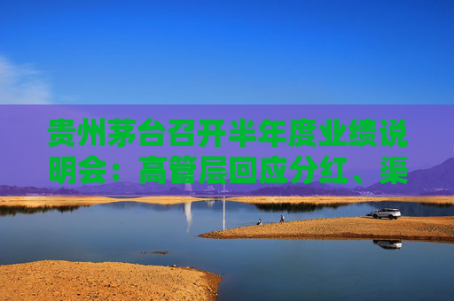 贵州茅台召开半年度业绩说明会：高管层回应分红、渠道销售政策等市场关切