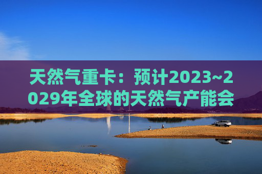 天然气重卡：预计2023~2029年全球的天然气产能会扩大50%以上