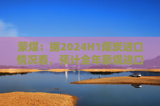 蒙煤：据2024H1煤炭进口情况看，预计全年蒙煤进口增量为1000多万吨