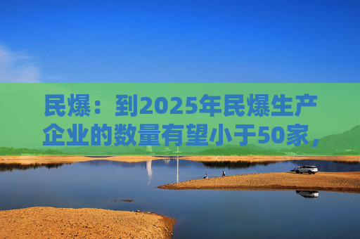 民爆：到2025年民爆生产企业的数量有望小于50家，排名前10家民爆企业行业生产总值占比将高于60%