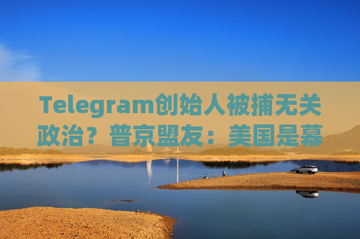 Telegram创始人被捕无关政治？普京盟友：美国是幕后黑手！