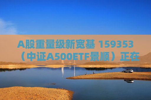 A股重量级新宽基 159353（中证A500ETF景顺）正在发行