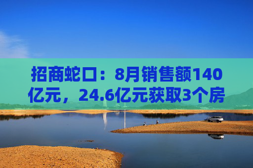 招商蛇口：8月销售额140亿元，24.6亿元获取3个房地产项目