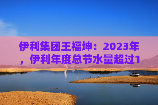 伊利集团王福坤：2023年，伊利年度总节水量超过177万吨