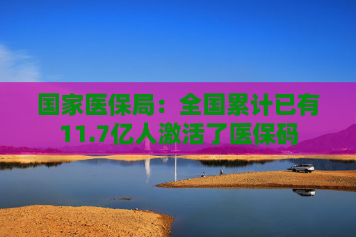 国家医保局：全国累计已有11.7亿人激活了医保码