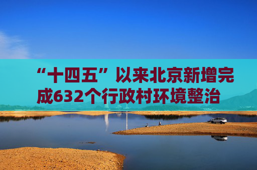 “十四五”以来北京新增完成632个行政村环境整治