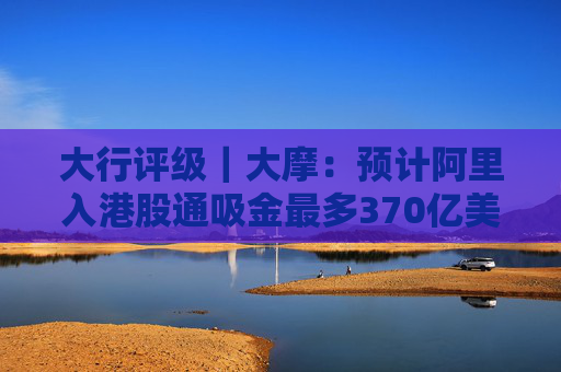 大行评级｜大摩：预计阿里入港股通吸金最多370亿美元 维持“与大市同步”评级