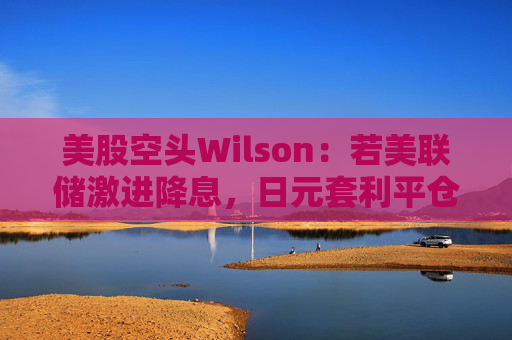 美股空头Wilson：若美联储激进降息，日元套利平仓或卷土重来