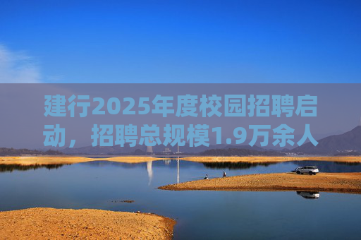 建行2025年度校园招聘启动，招聘总规模1.9万余人