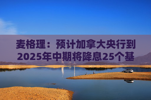 麦格理：预计加拿大央行到2025年中期将降息25个基点