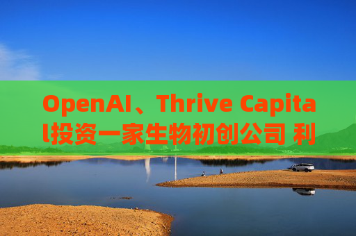 OpenAI、Thrive Capital投资一家生物初创公司 利用人工智能进行药物研发