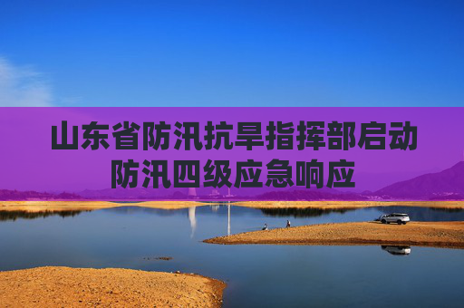 山东省防汛抗旱指挥部启动防汛四级应急响应