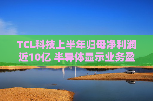 TCL科技上半年归母净利润近10亿 半导体显示业务盈利改善