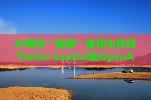 AI医药“新星”获顶尖风投Thrive Capital和OpenAI青睐