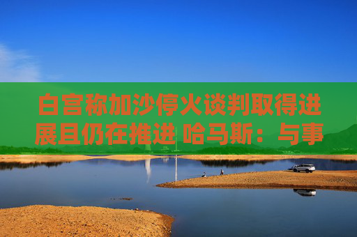 白宫称加沙停火谈判取得进展且仍在推进 哈马斯：与事实不符！