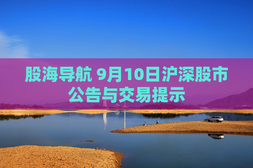 股海导航 9月10日沪深股市公告与交易提示