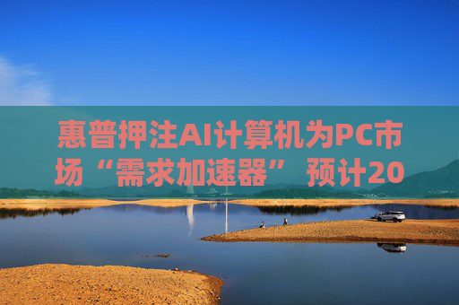 惠普押注AI计算机为PC市场“需求加速器” 预计2025至2026年迎来爆发式增长