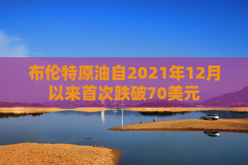 布伦特原油自2021年12月以来首次跌破70美元