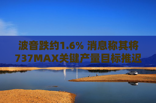 波音跌约1.6% 消息称其将737MAX关键产量目标推迟六个月