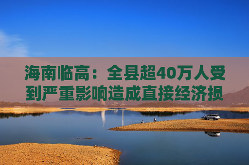 海南临高：全县超40万人受到严重影响造成直接经济损失约96.49亿元