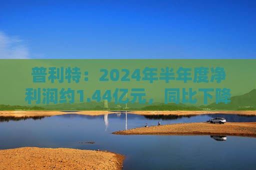 普利特：2024年半年度净利润约1.44亿元，同比下降28.47%