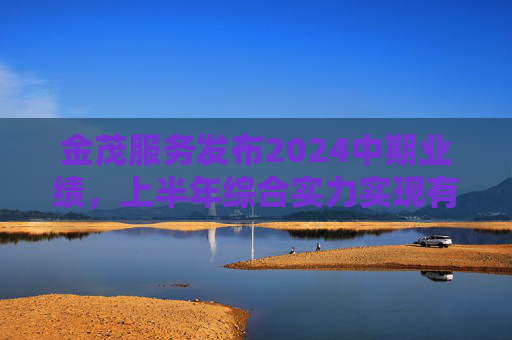 金茂服务发布2024中期业绩，上半年综合实力实现有质增长