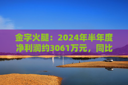 金字火腿：2024年半年度净利润约3061万元，同比增加14.65%