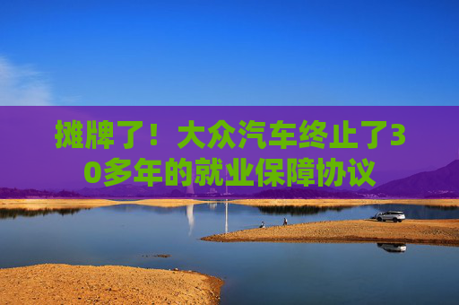 摊牌了！大众汽车终止了30多年的就业保障协议