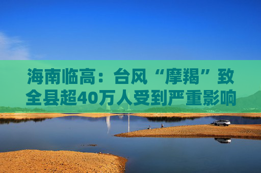 海南临高：台风“摩羯”致全县超40万人受到严重影响，造成直接经济损失约96.49亿元