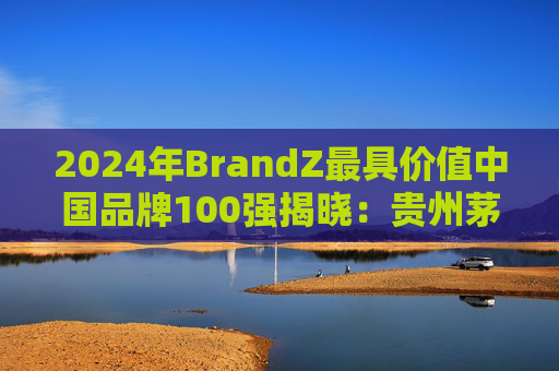 2024年BrandZ最具价值中国品牌100强揭晓：贵州茅台第二，品牌价值872.98亿美元