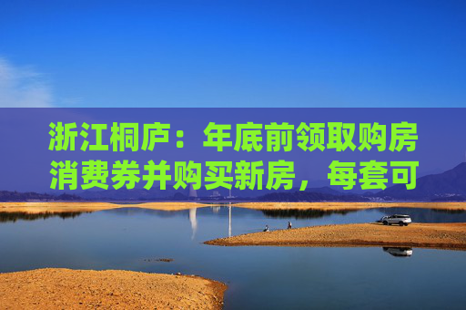 浙江桐庐：年底前领取购房消费券并购买新房，每套可补贴3万元