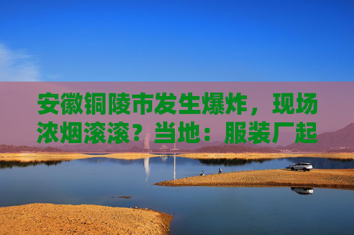 安徽铜陵市发生爆炸，现场浓烟滚滚？当地：服装厂起火，无人受伤