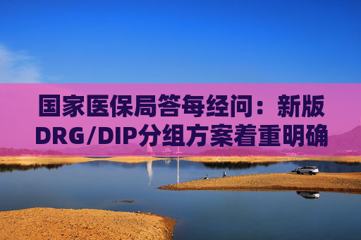 国家医保局答每经问：新版DRG/DIP分组方案着重明确特例单议、预付金制度等工作机制