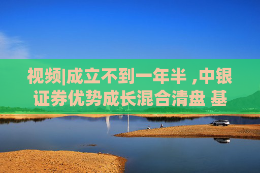 视频|成立不到一年半 ,中银证券优势成长混合清盘 基金经理曾在季报中多次表示“保持核心持仓不变”