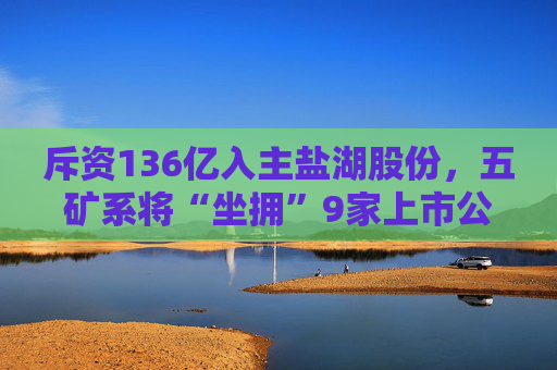 斥资136亿入主盐湖股份，五矿系将“坐拥”9家上市公司