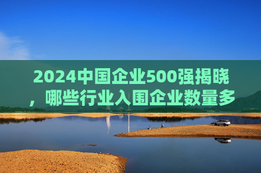 2024中国企业500强揭晓，哪些行业入围企业数量多？