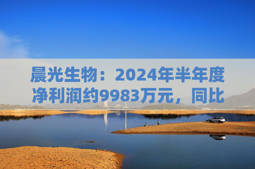 晨光生物：2024年半年度净利润约9983万元，同比下降66.57%