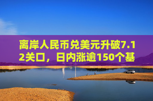 离岸人民币兑美元升破7.12关口，日内涨逾150个基点