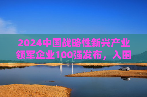 2024中国战略性新兴产业领军企业100强发布，入围门槛达395.14亿元