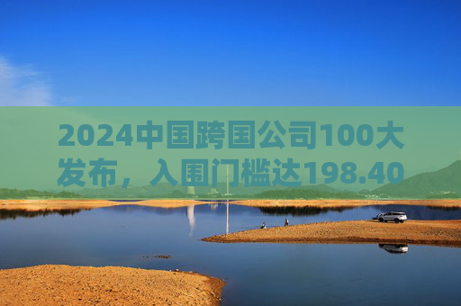 2024中国跨国公司100大发布，入围门槛达198.40亿