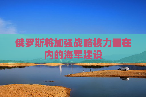 俄罗斯将加强战略核力量在内的海军建设