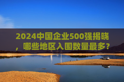 2024中国企业500强揭晓，哪些地区入围数量最多？