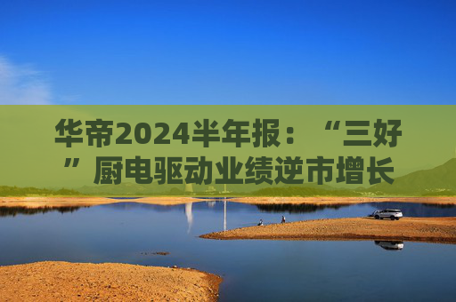 华帝2024半年报：“三好”厨电驱动业绩逆市增长