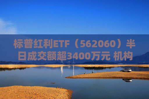 标普红利ETF（562060）半日成交额超3400万元 机构：红利资产依然是资金配置方向，有望赢得市场持续关注