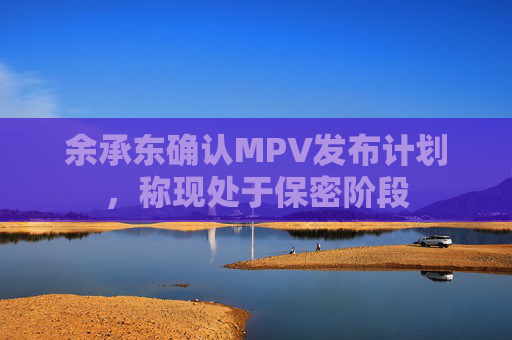 余承东确认MPV发布计划，称现处于保密阶段