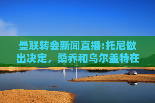 曼联转会新闻直播:托尼做出决定，桑乔和乌尔盖特在转会截稿日更新