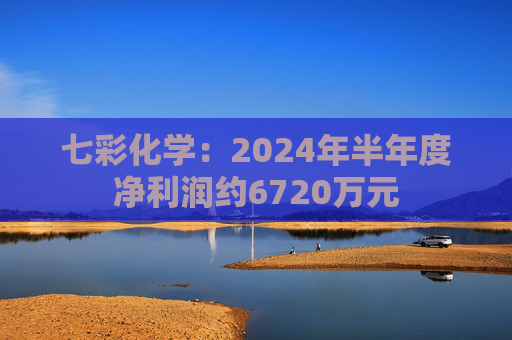 七彩化学：2024年半年度净利润约6720万元