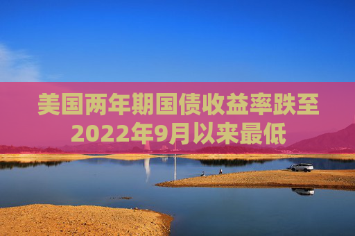 美国两年期国债收益率跌至2022年9月以来最低