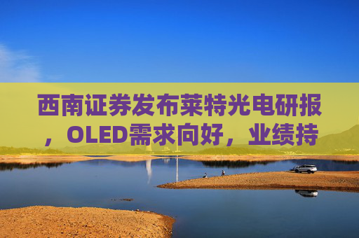 西南证券发布莱特光电研报，OLED需求向好，业绩持续高增长